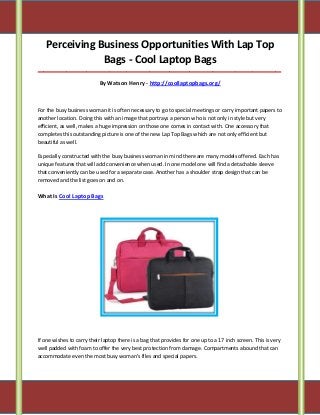 Perceiving Business Opportunities With Lap Top
Bags - Cool Laptop Bags
_____________________________________________________________________________________
By Watson Henry - http://coollaptopbags.org/
For the busy business woman it is often necessary to go to special meetings or carry important papers to
another location. Doing this with an image that portrays a person who is not only in style but very
efficient, as well, makes a huge impression on those one comes in contact with. One accessory that
completes this outstanding picture is one of the new Lap Top Bags which are not only efficient but
beautiful as well.
Especially constructed with the busy business woman in mind there are many models offered. Each has
unique features that will add convenience when used. In one model one will find a detachable sleeve
that conveniently can be used for a separate case. Another has a shoulder strap design that can be
removed and the list goes on and on.
What Is Cool Laptop Bags
If one wishes to carry their laptop there is a bag that provides for one up to a 17 inch screen. This is very
well padded with foam to offer the very best protection from damage. Compartments abound that can
accommodate even the most busy woman's files and special papers.
 