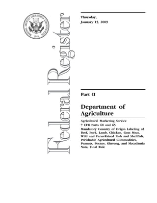 Thursday,
                                                                                                                                  January 15, 2009




                                                                                                                                  Part II

                                                                                                                                  Department of
                                                                                                                                  Agriculture
                                                                                                                                  Agricultural Marketing Service
                                                                                                                                  7 CFR Parts 60 and 65
                                                                                                                                  Mandatory Country of Origin Labeling of
                                                                                                                                  Beef, Pork, Lamb, Chicken, Goat Meat,
                                                                                                                                  Wild and Farm-Raised Fish and Shellfish,
                                                                                                                                  Perishable Agricultural Commodities,
                                                                                                                                  Peanuts, Pecans, Ginseng, and Macadamia
                                                                                                                                  Nuts; Final Rule
mstockstill on PROD1PC66 with RULES2




                                       VerDate Nov<24>2008   18:41 Jan 14, 2009   Jkt 217001   PO 00000   Frm 00001   Fmt 4717   Sfmt 4717   E:FRFM15JAR2.SGM   15JAR2
 