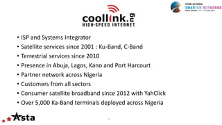 3
• ISP and Systems Integrator
• Satellite services since 2001 : Ku-Band, C-Band
• Terrestrial services since 2010
• Presence in Abuja, Lagos, Kano and Port Harcourt
• Partner network across Nigeria
• Customers from all sectors
• Consumer satellite broadband since 2012 with YahClick
• Over 5,000 Ka-Band terminals deployed across Nigeria
 