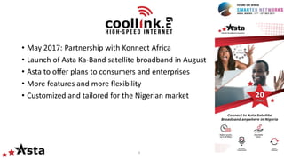 4
• May 2017: Partnership with Konnect Africa
• Launch of Asta Ka-Band satellite broadband in August
• Asta to offer plans to consumers and enterprises
• More features and more flexibility
• Customized and tailored for the Nigerian market
 