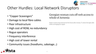 Other Hurdles: Local Network Disruptors
• “Copper Scavengers”
• Damage to local fibre cables
• Poor infrastructure
• High cost of ROW, no redundancy
• Rogue operators
• Frequency interference
• High cost of tower rental
• Community issues (hoodlums, sabotage…)
6
 