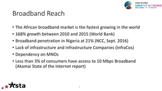 Broadband Reach
• The African broadband market is the fastest growing in the world
• 168% growth between 2010 and 2015 (World Bank)
• Broadband penetration in Nigeria at 21% (NCC, Sept. 2016)
• Lack of infrastructure and Infrastructure Companies (InfraCos)
• Dependency on MNOs
• Less than 3% of consumers have access to 10 Mbps Broadband
(Akamai State of the Internet report)
8
 