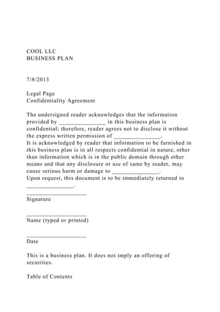 COOL LLC
BUSINESS PLAN
7/8/2013
Legal Page
Confidentiality Agreement
The undersigned reader acknowledges that the information
provided by _______________ in this business plan is
confidential; therefore, reader agrees not to disclose it without
the express written permission of _______________.
It is acknowledged by reader that information to be furnished in
this business plan is in all respects confidential in nature, other
than information which is in the public domain through other
means and that any disclosure or use of same by reader, may
cause serious harm or damage to _______________.
Upon request, this document is to be immediately returned to
_______________.
___________________
Signature
___________________
Name (typed or printed)
___________________
Date
This is a business plan. It does not imply an offering of
securities.
Table of Contents
 