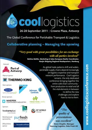 “Very good with great possibilities for an exchange
                                            with all parties involved”
                          Bettina Bahlke, Marketing & Sales European Reefer Coordinator,
                                        Hanjin Shipping Regional Headquarters, Hamburg
 Host port




                                                                                           www.coollogisticsconference.com
                                            As global trade patterns shift and widen,
                                        perishable supply chains depend increasingly
                                                 on logistics expertise and transport
Platinum sponsor                               network performance. Cool Logistics
                                                          remains the only dedicated
                                                   conference bringing together the
                                                       entire cold chain community -
Silver sponsors
                                                     from production to retail and all
                                                        the vital elements in between
                                                                    - to define the new
                                                               challenges and explore
Bronze sponsors                                                    how to rise to them.


Sponsors
                                                               “The
                                                             quality of
Workshop lunch
sponsored by
                                                           presentations
                                                           was excellent”
Official Airline                                         Steve Chaplin, Manager
sponsor                                              Sourcing/Logistics, Dole Fresh UK
 