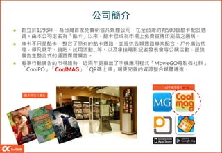 公司簡介
 創立於1998年，為台灣首家免費明信片媒體公司，在全台灣約有500個酷卡配合通
路。由本公司定名為「酷卡」以來，酷卡已成為市場上免費宣傳印刷品之通稱。
 庫卡不只是酷卡，整合了原有的酷卡通路，並提供各類通路專案配合、戶外廣告代
理，舉凡展示、鏡貼、試用活動…等。以及承接電影記者發表會等公關活動，提供
廣告主整合式的通路媒體廣告。
 看準行動廣告的市場趨勢，近兩年更推出了手機應用程式「MovieGO電影微社群」
「CoolPO」「CoolMAG」「QR碼上掃」朝更完善的資源整合媒體邁進。
酷卡明信片廣告
APP應用程式
 