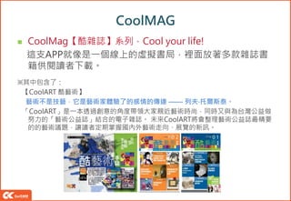 CoolMAG
 CoolMag【酷雜誌】系列．Cool your life!
這支APP就像是一個線上的虛擬書局，裡面放著多款雜誌書
籍供閱讀者下載。
※其中包含了：
【CoolART 酷藝術】
藝術不是技藝，它是藝術家體驗了的感情的傳達 —— 列夫‧托爾斯泰。
「CoolART」是一本透過創意的角度帶領大家親近藝術時尚，同時又與為台灣公益做
努力的「藝術公益誌」結合的電子雜誌。 未來CoolART將會整理藝術公益誌最精要
的的藝術議題，讓讀者定期掌握國內外藝術走向、展覽的新訊。
 