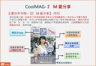 CoolMAG- I’M 愛分享
主要合作刊物--【I’M 愛分享】-月刊
是目前線上唯一支結合了知名部落客分享文以及插畫家的一本生活人文電子雜誌，
不但可以瀏覽文章，也可以外部聯結網址和影片崁入等多項新穎功能；雜誌內容包
含了食、衣、住、行、娛樂等介紹，讓雜誌不再單調枯燥無味，以時間軸的方式呈
現趣味內容，值得收藏。
暫定封面樣式
插畫家畫作融
入雜誌主角。
結合許多知名
部落客作品。
封面採取簡潔
小清新風格。
雜誌主logo
獨有店家優惠
方案
 