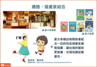 通路、插畫家結合
愛分享雜誌每期皆會配
合一位的知名插畫家繪
製插圖，讓台灣的藝術
更推廣，也增加雜誌豐
富性。
酷卡宣傳
藝術家：鐘浩緯
臉書粉絲頁：https://www.facebook.com/haoweidraw?fref=ts
酷卡架通路
 