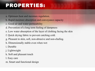 PROPERTIES:
a. Optimum heat and moisture regulation.
b. Rapid moisture absorption and conveyance capacity
c. Good air and water permeability
d. Prevention of a long term feeling of dampness
e. Low water absorption of the layer of clothing facing the skin
f. Quick drying fabric to prevent catching cold.
g. Pleasant to skin, soft, non-abrasive and non-chafing.
h. Dimensionally stable even when wet
i. Durable
j. Lightweight
k. Soft and pleasant touch
l. Easy care
m. Smart and functional design
6
 