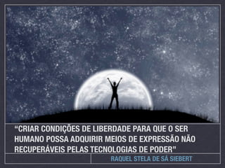 “CRIAR CONDIÇÕES DE LIBERDADE PARA QUE O SER
HUMANO POSSA ADQUIRIR MEIOS DE EXPRESSÃO NÃO
RECUPERÁVEIS PELAS TECNOLOGIAS DE PODER”
                       RAQUEL STELA DE SÁ SIEBERT
 