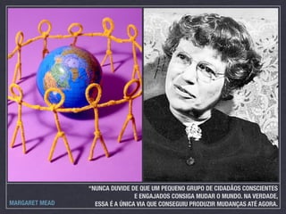 “NUNCA DUVIDE DE QUE UM PEQUENO GRUPO DE CIDADÃOS CONSCIENTES
                                E ENGAJADOS CONSIGA MUDAR O MUNDO. NA VERDADE,
MARGARET MEAD     ESSA É A ÚNICA VIA QUE CONSEGUIU PRODUZIR MUDANÇAS ATÉ AGORA.
 