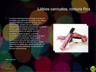 Lábios carnudos, cintura fina A marca norte-americana Purple Lab lançou um gloss, que além de dar volume aos lábios, promete diminuir o apetite. O  Huge Lips, Skinny Hips , contém em sua fórmula ingredientes de plantas encontradas na África do Sul, como a Hoodia Gordonii, um conhecido redutor de apetite natural Ao sentir o gosto do gloss, o cérebro supostamente recebe a mensagem de que o corpo já teria consumido muito açúcar, auxiliando a dona da boca poderosa a emagrecer. Graças a vitamina B3, o brilho aumenta os lábios sem aquela sensação de ardor, bastante conhecida em produtos de marcas concorrentes. Link Moda, inovação 08/09/10 
