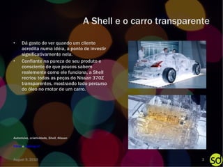 A Shell e o carro transparente Dá gosto de ver quando um cliente acredita numa idéia, a ponto de investir significativamente nela. Confiante na pureza de seu produto e consciente de que poucos sabem realemente como ele funciona, a Shell recriou todas as peças do Nissan 370Z transparentes, mostrando todo percurso do óleo no motor de um carro. Filme  e  making of Automóve, criatividade, Shell, Nissan August 9, 2010 