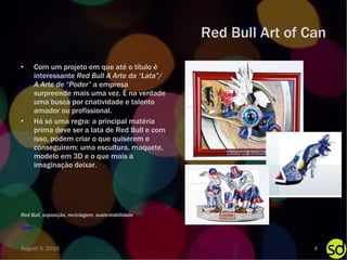 Red Bull Art of Can Com um projeto em que até o título é interessante  Red Bull A Arte da “Lata”/ A Arte de “Poder”  a   empresa surpreende mais uma vez. É na verdade uma busca por criatividade e talento amador ou profissional. Há só uma regra: a principal matéria prima deve ser a lata de Red Bull e com isso, podem criar o que quiserem e conseguirem: uma escultura, maquete, modelo em 3D e o que mais a imaginação deixar. Fonte Red Bull, exposição, reciclagem, sustentabilidade August 9, 2010 