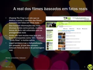 A real dos filmes  baseados  em fatos reais Chasing The Frog  é um site que se dedica a contar a verdade dos filmes baseados em fatos em fatos reais Eles buscam informações das mais diversas fontes como jornais, revistas, bonus de dvd e até entrevista com os protagonistas reais Ainda não tem muitos mas tem uns bem interessantes como “21”, “Casino”, “Emily Rose” e muitos outros Legal também é ver a hollywodização das pessoas, já que eles sempre colocam fotos do ator e do personagem real. Site Cinema, curiosidades, hollywood 08/09/10 