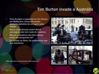 Tim Burton invade a Austrália Para divulgar a exposição do Tim Burton em Melbourne, foram oferecidos passeios gratuitos de carrugem pela cidade Até aí, nada demais certo? Afinal carruagens não tem nada de moderno Mas se o cavaleiro não tiver cabeça, muda um pouquinho né? Em alusão ao filme, foi exatamente isso que aconteceu The Herald Sun  ,  vídeo Mídia alternativa, entretenimento mídia espotânea 08/09/10 