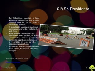 Olá Sr. Presidente Em Sidoarjo,na Indonésia a lama vulcânica resultante de uma erupção afundou mais de 10 mil casas e instalações públicas 4 anos depois o desastre, as vítimas continuavam no limbo e nada havia  sido feito Para “lembrar” o presidente do ocorrido de forma pacífica, foi criada uma instalação artísitca que resultou em mídia espontânea instantânea  e virou noticia em todas as redes sociais em poucas horas Na mesma semana, o presidente foi para o local, finalmente lidar com a situação. Wikipedia   Link da ação Oportunidade, arte, tragedia, social 08/09/10 