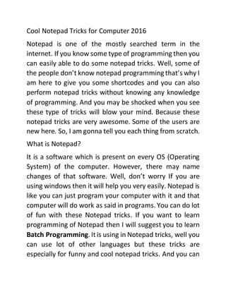 Cool Notepad Tricks for Computer 2016
Notepad is one of the mostly searched term in the
internet. If you know some type of programming then you
can easily able to do some notepad tricks. Well, some of
the people don’t know notepad programming that’s why I
am here to give you some shortcodes and you can also
perform notepad tricks without knowing any knowledge
of programming. And you may be shocked when you see
these type of tricks will blow your mind. Because these
notepad tricks are very awesome. Some of the users are
new here. So, I am gonna tell you each thing from scratch.
What is Notepad?
It is a software which is present on every OS (Operating
System) of the computer. However, there may name
changes of that software. Well, don’t worry If you are
using windows then it will help you very easily. Notepad is
like you can just program your computer with it and that
computer will do work as said in programs. You can do lot
of fun with these Notepad tricks. If you want to learn
programming of Notepad then I will suggest you to learn
Batch Programming. Itis using in Notepad tricks, well you
can use lot of other languages but these tricks are
especially for funny and cool notepad tricks. And you can
 
