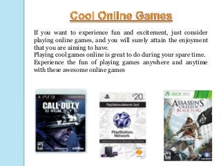 If you want to experience fun and excitement, just consider
playing online games, and you will surely attain the enjoyment
that you are aiming to have.
Playing cool games online is great to do during your spare time.
Experience the fun of playing games anywhere and anytime
with these awesome online games

 