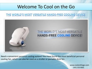 Welcome To Cool on the Go
www.coolonthego.com
(305) 333-9005
Need a convenient personal cooling system? You have found the most beneficial personal
cooling fan, which can also be used as a stroller or portable desk fan.
 