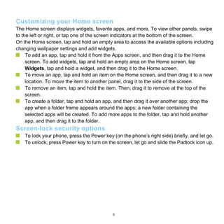 9
Customizing your Home screen
The Home screen displays widgets, favorite apps, and more. To view other panels, swipe
to the left or right, or tap one of the screen indicators at the bottom of the screen.
On the Home screen, tap and hold an empty area to access the available options including
changing wallpaper settings and add widgets.
To add an app, tap and hold it from the Apps screen, and then drag it to the Home
screen. To add widgets, tap and hold an empty area on the Home screen, tap
Widgets, tap and hold a widget, and then drag it to the Home screen.
To move an app, tap and hold an item on the Home screen, and then drag it to a new
location. To move the item to another panel, drag it to the side of the screen.
To remove an item, tap and hold the item. Then, drag it to remove at the top of the
screen.
To create a folder, tap and hold an app, and then drag it over another app; drop the
app when a folder frame appears around the apps; a new folder containing the
selected apps will be created. To add more apps to the folder, tap and hold another
app, and then drag it to the folder.
Screen-lock security options
To lock your phone, press the Power key (on the phone’s right side) briefly, and let go.
To unlock, press Power key to turn on the screen, let go and slide the Padlock icon up.
 