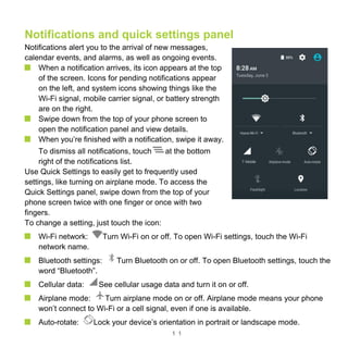 1 1
Notifications and quick settings panel
Notifications alert you to the arrival of new messages,
calendar events, and alarms, as well as ongoing events.
When a notification arrives, its icon appears at the top
of the screen. Icons for pending notifications appear
on the left, and system icons showing things like the
Wi-Fi signal, mobile carrier signal, or battery strength
are on the right.
Swipe down from the top of your phone screen to
open the notification panel and view details.
When you’re finished with a notification, swipe it away.
To dismiss all notifications, touch at the bottom
right of the notifications list.
Use Quick Settings to easily get to frequently used
settings, like turning on airplane mode. To access the
Quick Settings panel, swipe down from the top of your
phone screen twice with one finger or once with two
fingers.
To change a setting, just touch the icon:
Wi-Fi network: Turn Wi-Fi on or off. To open Wi-Fi settings, touch the Wi-Fi
network name.
Bluetooth settings: Turn Bluetooth on or off. To open Bluetooth settings, touch the
word “Bluetooth”.
Cellular data: See cellular usage data and turn it on or off.
Airplane mode: Turn airplane mode on or off. Airplane mode means your phone
won’t connect to Wi-Fi or a cell signal, even if one is available.
Auto-rotate: Lock your device’s orientation in portrait or landscape mode.
 