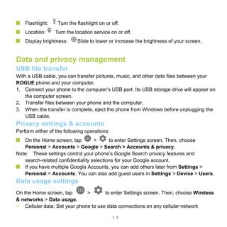 1 2
Flashlight: Turn the flashlight on or off.
Location: Turn the location service on or off.
Display brightness: Slide to lower or increase the brightness of your screen.
Data and privacy management
USB file transfer
With a USB cable, you can transfer pictures, music, and other data files between your
ROGUE phone and your computer.
1. Connect your phone to the computer’s USB port. Its USB storage drive will appear on
the computer screen.
2. Transfer files between your phone and the computer.
3. When the transfer is complete, eject the phone from Windows before unplugging the
USB cable.
Privacy settings & accounts
Perform either of the following operations:
On the Home screen, tap > to enter Settings screen. Then, choose
Personal > Accounts > Google > Search > Accounts & privacy.
Note: These settings control your phone’s Google Search privacy features and
search-related confidentiality selections for your Google account.
If you have multiple Google Accounts, you can add others later from Settings >
Personal > Accounts. You can also add guest users in Settings > Device > Users.
Data usage settings
On the Home screen, tap > to enter Settings screen. Then, choose Wireless
& networks > Data usage.
 Cellular data: Set your phone to use data connections on any cellular network
 