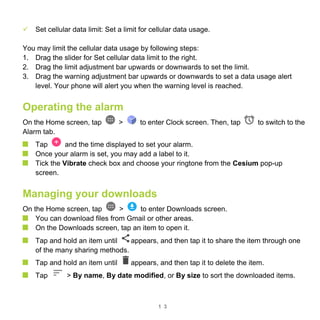 1 3
 Set cellular data limit: Set a limit for cellular data usage.
You may limit the cellular data usage by following steps:
1. Drag the slider for Set cellular data limit to the right.
2. Drag the limit adjustment bar upwards or downwards to set the limit.
3. Drag the warning adjustment bar upwards or downwards to set a data usage alert
level. Your phone will alert you when the warning level is reached.
Operating the alarm
On the Home screen, tap > to enter Clock screen. Then, tap to switch to the
Alarm tab.
Tap and the time displayed to set your alarm.
Once your alarm is set, you may add a label to it.
Tick the Vibrate check box and choose your ringtone from the Cesium pop-up
screen.
Managing your downloads
On the Home screen, tap > to enter Downloads screen.
You can download files from Gmail or other areas.
On the Downloads screen, tap an item to open it.
Tap and hold an item until appears, and then tap it to share the item through one
of the many sharing methods.
Tap and hold an item until appears, and then tap it to delete the item.
Tap > By name, By date modified, or By size to sort the downloaded items.
 