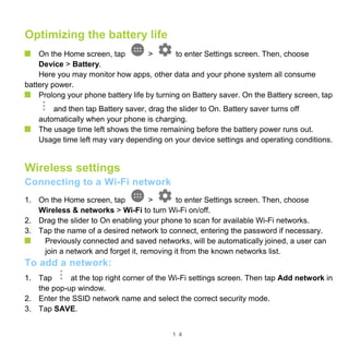 1 4
Optimizing the battery life
On the Home screen, tap > to enter Settings screen. Then, choose
Device > Battery.
Here you may monitor how apps, other data and your phone system all consume
battery power.
Prolong your phone battery life by turning on Battery saver. On the Battery screen, tap
and then tap Battery saver, drag the slider to On. Battery saver turns off
automatically when your phone is charging.
The usage time left shows the time remaining before the battery power runs out.
Usage time left may vary depending on your device settings and operating conditions.
Wireless settings
Connecting to a Wi-Fi network
1. On the Home screen, tap > to enter Settings screen. Then, choose
Wireless & networks > Wi-Fi to turn Wi-Fi on/off.
2. Drag the slider to On enabling your phone to scan for available Wi-Fi networks.
3. Tap the name of a desired network to connect, entering the password if necessary.
Previously connected and saved networks, will be automatically joined, a user can
join a network and forget it, removing it from the known networks list.
To add a network:
1. Tap at the top right corner of the Wi-Fi settings screen. Then tap Add network in
the pop-up window.
2. Enter the SSID network name and select the correct security mode.
3. Tap SAVE.
 