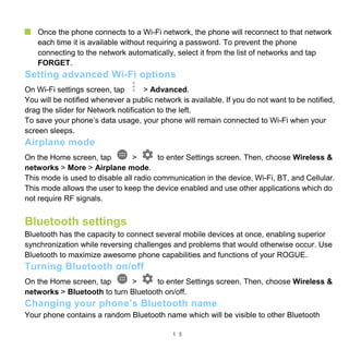 1 5
Once the phone connects to a Wi-Fi network, the phone will reconnect to that network
each time it is available without requiring a password. To prevent the phone
connecting to the network automatically, select it from the list of networks and tap
FORGET.
Setting advanced Wi-Fi options
On Wi-Fi settings screen, tap > Advanced.
You will be notified whenever a public network is available. If you do not want to be notified,
drag the slider for Network notification to the left.
To save your phone’s data usage, your phone will remain connected to Wi-Fi when your
screen sleeps.
Airplane mode
On the Home screen, tap > to enter Settings screen. Then, choose Wireless &
networks > More > Airplane mode.
This mode is used to disable all radio communication in the device, Wi-Fi, BT, and Cellular.
This mode allows the user to keep the device enabled and use other applications which do
not require RF signals.
Bluetooth settings
Bluetooth has the capacity to connect several mobile devices at once, enabling superior
synchronization while reversing challenges and problems that would otherwise occur. Use
Bluetooth to maximize awesome phone capabilities and functions of your ROGUE.
Turning Bluetooth on/off
On the Home screen, tap > to enter Settings screen. Then, choose Wireless &
networks > Bluetooth to turn Bluetooth on/off.
Changing your phone’s Bluetooth name
Your phone contains a random Bluetooth name which will be visible to other Bluetooth
 