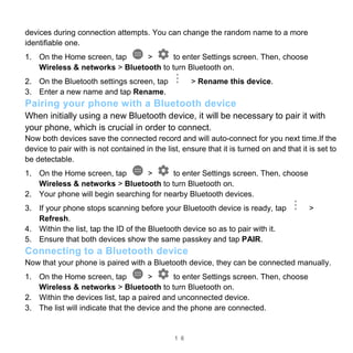 1 6
devices during connection attempts. You can change the random name to a more
identifiable one.
1. On the Home screen, tap > to enter Settings screen. Then, choose
Wireless & networks > Bluetooth to turn Bluetooth on.
2. On the Bluetooth settings screen, tap > Rename this device.
3. Enter a new name and tap Rename.
Pairing your phone with a Bluetooth device
When initially using a new Bluetooth device, it will be necessary to pair it with
your phone, which is crucial in order to connect.
Now both devices save the connected record and will auto-connect for you next time.If the
device to pair with is not contained in the list, ensure that it is turned on and that it is set to
be detectable.
1. On the Home screen, tap > to enter Settings screen. Then, choose
Wireless & networks > Bluetooth to turn Bluetooth on.
2. Your phone will begin searching for nearby Bluetooth devices.
3. If your phone stops scanning before your Bluetooth device is ready, tap >
Refresh.
4. Within the list, tap the ID of the Bluetooth device so as to pair with it.
5. Ensure that both devices show the same passkey and tap PAIR.
Connecting to a Bluetooth device
Now that your phone is paired with a Bluetooth device, they can be connected manually.
1. On the Home screen, tap > to enter Settings screen. Then, choose
Wireless & networks > Bluetooth to turn Bluetooth on.
2. Within the devices list, tap a paired and unconnected device.
3. The list will indicate that the device and the phone are connected.
 