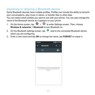 1 7
Unpairing or aligning a Bluetooth device
Some Bluetooth devices have multiple profiles. Profiles can include the ability to transmit
your conversations, play music in stereo, or transfer files or other data.
You can select which profiles you want to use with your phone. You can also change the
name of the Bluetooth device as it appears on your phone.
1. On the Home screen, tap > to enter Settings screen. Then, choose
Wireless & networks > Bluetooth to turn Bluetooth on.
2. On the Bluetooth settings screen, tap next to the connected Bluetooth device
which you are configuring.
3. Enter a new name and tap OK to change the name, tap FORGET to unpair it.
 