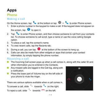 1 8
Apps
Phone
Making a call
On the Home screen, tap at the bottom or tap > to enter Phone screen.
1. Enter a phone number in the keypad to make a call. If the keypad does not appear on
the screen, tap to open it.
2. Tap to enter Phone screen, and then choose someone to call from your contacts
list. To choose someone to call scroll, type a name or use the voice calling Google
option.
3. To place a call, tap the contact’s name.
4. To view recent calls, tap the Recents tab.
5. During a call, you can tap at the bottom of the screen to hang up.
6. Calls can also be made from other widgets or apps that contain your contact
information, by simply tapping the phone number.
Receiving a call
The Incoming Call screen pops up when a call comes in, along with the caller ID and
other information you’ve entered in the Contacts.
Any missed calls are logged in the Call log, along with
a notification.
Press the lower part of Volume key on the left side of
your phone to mute the ringer.
There are various options available when a call comes in.
To answer a call, slide towards on the right.
To reject a call, slide towards on the left.
 
