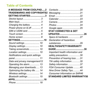 Table of Contents
A MESSAGE FROM COOLPAD.....2
TRADEMARKS AND COPYRIGHTS2
GETTING STARTED.......................3
Device layout ........................... 3
Main keys................................. 3
Charging the battery ................ 4
Power phone on & off .............. 4
SIM or USIM card .................... 5
Touch screen........................... 6
Home screen ........................... 8
SETTINGS.....................................10
Sound settings ....................... 10
Display settings...................... 10
Taking screenshots................ 10
Location settings.................... 10
Notifications and quick settings
panel...................................... 11
Data and privacy management12
Operating the alarm ............... 13
Managing your downloads..... 13
Optimizing the battery life ...... 14
Wireless settings.................... 14
Bluetooth settings .................. 15
APPS.............................................18
Phone .................................... 18
Contacts .................................20
Messaging ..............................21
Email ......................................22
Calendar.................................23
Camera...................................24
Photos ....................................24
Google apps ...........................25
STAY CONNECTED & GET
UPDATES .....................................26
Specs & hardware ..................27
Declaration of hazardous
substances .............................29
HEALTH/SAFETY/WARRANTY
GUIDE...........................................30
Important health information and
safety precautions ..................30
Prevention of hearing loss ......31
TIA safety information.............35
Safety information...................37
FDA Consumer Update ..........40
Nine Driver Safety Tips...........44
Consumer Information on SAR46
STANDARD LIMITED WARRANTY50
 