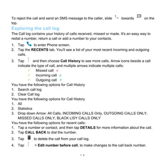 1 9
To reject the call and send an SMS message to the caller, slide towards on the
top.
Exploring the call log
The Call log contains your history of calls received, missed or made. It's an easy way to
redial a number, return a call or add a number to your contacts.
1. Tap to enter Phone screen.
2. Tap the RECENTS tab. You'll see a list of your most recent incoming and outgoing
calls.
3. Tap and then choose Call History to see more calls. Arrow icons beside a call
indicate the type of call, and multiple arrows indicate multiple calls:
 Missed call
 Incoming call
 Outgoing call
You have the following options for Call History
1. Search call log
2. Clear Call log
You have the following options for Call History
1. All
2. Statistics
3. Drop down Arrow: All Calls, INCOMING CALLS Only, OUTGOING CALLS ONLY,
MISSED CALLS ONLY, BLACK LISY CALLS ONLY
You have the following options for recent calls:
1. Tap a number or contact, and then tap DETAILS for more information about the call.
2. Tap CALL BACK to dial the number.
3. Tap to delete the call from your call log.
4. Tap > Edit number before call, to make changes to the call back number.
 