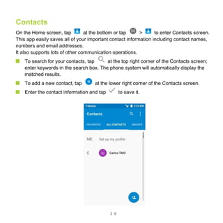 2 0
Contacts
On the Home screen, tap at the bottom or tap > to enter Contacts screen.
This app easily saves all of your important contact information including contact names,
numbers and email addresses.
It also supports lots of other communication operations.
To search for your contacts, tap at the top right corner of the Contacts screen;
enter keywords in the search box. The phone system will automatically display the
matched results.
To add a new contact, tap at the lower right corner of the Contacts screen.
Enter the contact information and tap to save it.
 