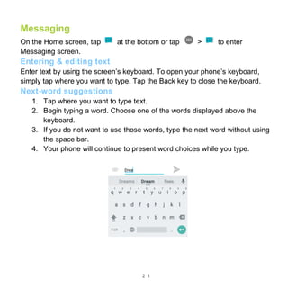 2 1
Messaging
On the Home screen, tap at the bottom or tap > to enter
Messaging screen.
Entering & editing text
Enter text by using the screen’s keyboard. To open your phone’s keyboard,
simply tap where you want to type. Tap the Back key to close the keyboard.
Next-word suggestions
1. Tap where you want to type text.
2. Begin typing a word. Choose one of the words displayed above the
keyboard.
3. If you do not want to use those words, type the next word without using
the space bar.
4. Your phone will continue to present word choices while you type.
 