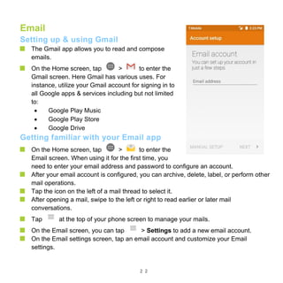 2 2
Email
Setting up & using Gmail
The Gmail app allows you to read and compose
emails.
On the Home screen, tap > to enter the
Gmail screen. Here Gmail has various uses. For
instance, utilize your Gmail account for signing in to
all Google apps & services including but not limited
to:
 Google Play Music
 Google Play Store
 Google Drive
Getting familiar with your Email app
On the Home screen, tap > to enter the
Email screen. When using it for the first time, you
need to enter your email address and password to configure an account.
After your email account is configured, you can archive, delete, label, or perform other
mail operations.
Tap the icon on the left of a mail thread to select it.
After opening a mail, swipe to the left or right to read earlier or later mail
conversations.
Tap at the top of your phone screen to manage your mails.
On the Email screen, you can tap > Settings to add a new email account.
On the Email settings screen, tap an email account and customize your Email
settings.
 