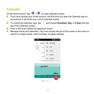 2 3
Calendar
On the Home screen, tap > to enter Calendar screen.
If you have synced your Gmail account, the first time you open the Calendar app on
your phone; it will show your current calendar events.
To modify the Calendar view, tap and choose Schedule, Day, or 5 Day from the
top of the Calendar screen.
View or edit event details by tapping an Event.
Manage events and calendars. Tap icons across the top of the screen or the menu to
search or create events, return to today, or adjust settings.
 