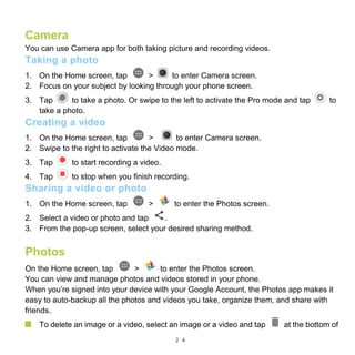 2 4
Camera
You can use Camera app for both taking picture and recording videos.
Taking a photo
1. On the Home screen, tap > to enter Camera screen.
2. Focus on your subject by looking through your phone screen.
3. Tap to take a photo. Or swipe to the left to activate the Pro mode and tap to
take a photo.
Creating a video
1. On the Home screen, tap > to enter Camera screen.
2. Swipe to the right to activate the Video mode.
3. Tap to start recording a video.
4. Tap to stop when you finish recording.
Sharing a video or photo
1. On the Home screen, tap > to enter the Photos screen.
2. Select a video or photo and tap .
3. From the pop-up screen, select your desired sharing method.
Photos
On the Home screen, tap > to enter the Photos screen.
You can view and manage photos and videos stored in your phone.
When you’re signed into your device with your Google Account, the Photos app makes it
easy to auto-backup all the photos and videos you take, organize them, and share with
friends.
To delete an image or a video, select an image or a video and tap at the bottom of
 