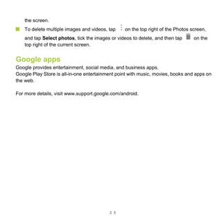 2 5
the screen.
To delete multiple images and videos, tap on the top right of the Photos screen,
and tap Select photos, tick the images or videos to delete, and then tap on the
top right of the current screen.
Google apps
Google provides entertainment, social media, and business apps.
Google Play Store is all-in-one entertainment point with music, movies, books and apps on
the web.
For more details, visit www.support.google.com/android.
 