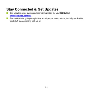 2 6
Stay Connected & Get Updates
Get updates, user guides and more information for your ROGUE at
www.coolpad.com/us.
Discover what’s going on right now in cell phone news, trends, techniques & other
cool stuff by connecting with us at:
 