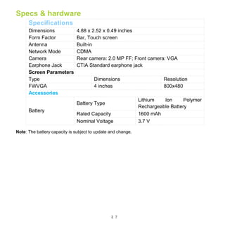 2 7
Specs & hardware
Specifications
Dimensions 4.88 x 2.52 x 0.49 inches
Form Factor Bar, Touch screen
Antenna Built-in
Network Mode CDMA
Camera Rear camera: 2.0 MP FF; Front camera: VGA
Earphone Jack CTIA Standard earphone jack
Screen Parameters
Type Dimensions Resolution
FWVGA 4 inches 800x480
Accessories
Battery
Battery Type
Lithium Ion Polymer
Rechargeable Battery
Rated Capacity 1600 mAh
Nominal Voltage 3.7 V
Note: The battery capacity is subject to update and change.
 