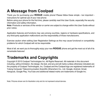 2
A Message from Coolpad
Thank you for purchasing your ROGUE mobile phone! Please follow these simple - but important -
instructions for optimal use of your new phone:
Before using your phone for the first time, please carefully read this User Guide, especially the security
information and safety information.
Note: Products or services of the vendor or carrier are subject to change within this User Guide without
prior notice.
Application features and functions may vary among countries, regions or hardware specifications, and
any third-party application malfunctions are the responsibility of those manufacturers.
Exercise caution when editing User Registration Settings as this may cause functional or compatibility
problems for which Coolpad will not be responsible.
Most of all, we want you to thoroughly enjoy your new ROGUE phone and get the most out of all of its
remarkable features!
Trademarks and Copyrights
Copyright © 2015 Coolpad Technologies Inc. All Rights Reserved. All materials in this document
including, without limitation, the design, the text, and any and all marks (unless otherwise indicated) are
the property of Coolpad Technologies, Inc. Coolpad and the Coolpad logo are registered trademarks of
Yulong Computer Telecommunication Scientific (Shenzhen) Co., Ltd. Google, Android, Gmail,
Hangouts, Google Play, YouTube and additional related marks are trademarks of Google Inc.
Note: Pictures shown are for illustration only and do not represent actual devices.
 