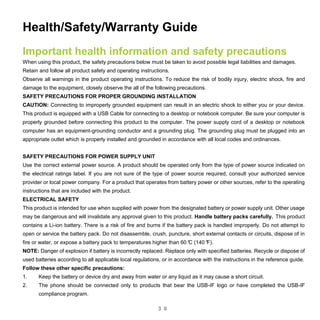 3 0
Health/Safety/Warranty Guide
Important health information and safety precautions
When using this product, the safety precautions below must be taken to avoid possible legal liabilities and damages.
Retain and follow all product safety and operating instructions.
Observe all warnings in the product operating instructions. To reduce the risk of bodily injury, electric shock, fire and
damage to the equipment, closely observe the all of the following precautions.
SAFETY PRECAUTIONS FOR PROPER GROUNDING INSTALLATION
CAUTION: Connecting to improperly grounded equipment can result in an electric shock to either you or your device.
This product is equipped with a USB Cable for connecting to a desktop or notebook computer. Be sure your computer is
properly grounded before connecting this product to the computer. The power supply cord of a desktop or notebook
computer has an equipment-grounding conductor and a grounding plug. The grounding plug must be plugged into an
appropriate outlet which is properly installed and grounded in accordance with all local codes and ordinances.
SAFETY PRECAUTIONS FOR POWER SUPPLY UNIT
Use the correct external power source. A product should be operated only from the type of power source indicated on
the electrical ratings label. If you are not sure of the type of power source required, consult your authorized service
provider or local power company. For a product that operates from battery power or other sources, refer to the operating
instructions that are included with the product.
ELECTRICAL SAFETY
This product is intended for use when supplied with power from the designated battery or power supply unit. Other usage
may be dangerous and will invalidate any approval given to this product. Handle battery packs carefully. This product
contains a Li-ion battery. There is a risk of fire and burns if the battery pack is handled improperly. Do not attempt to
open or service the battery pack. Do not disassemble, crush, puncture, short external contacts or circuits, dispose of in
fire or water, or expose a battery pack to temperatures higher than 60°C (140°F).
NOTE: Danger of explosion if battery is incorrectly replaced. Replace only with specified batteries. Recycle or dispose of
used batteries according to all applicable local regulations, or in accordance with the instructions in the reference guide.
Follow these other specific precautions:
1. Keep the battery or device dry and away from water or any liquid as it may cause a short circuit.
2. The phone should be connected only to products that bear the USB-IF logo or have completed the USB-IF
compliance program.
 