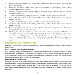 3 1
3. Keep metal objects away so they do not come in contact with the battery or its connectors as it may lead to short
circuit during operation.
4. Always keep the battery out of the reach of babies and small children to avoid swallowing. Consult a doctor
immediately if the battery is swallowed.
5. Do not use a battery that appears damaged, deformed, discolored, has any rust on its casing, if it overheats,
and/or if it emits a foul odor.
6. Use of an unqualified battery or charger may present a risk of fire, explosion, leakage or other hazard.
7. Only use the battery with a charging system that has been qualified with the system per this standard:
IEEE-Std-1725-200x.
8. Use of an unqualified battery may present a risk of fire, explosion, leakage or other hazard.
9. Replace the battery only with another battery that has been qualified with the system per this standard:
IEEE-Std-1725-200x.
10. Avoid dropping the phone or battery. If the phone or battery is dropped, especially on a hard surface causing
damage, take it to a service center for inspection.
11. If the battery leaks: Do not allow the leaking fluid to come in contact with eyes. If contact occurs, DO NOT rub the
eyes. Rinse with clean water immediately and seek medical advice. Do not allow the leaking fluid to come in
contact with skin or clothing. If contact occurs, flush the affected area immediately with clean water and seek
medical advice. Take other precautions to keep a leaking battery away from fire as there is a danger of ignition or
explosion.
Prevention of hearing loss
CAUTION: Permanent hearing loss may occur if earphones or headphones are used at high-volume levels for prolonged
periods of time.
SAFETY PRECAUTIONS FOR DIRECT SUNLIGHT
Store this product away from excessive moisture and extreme temperatures. Do not leave the product or its battery
inside a vehicle or in places where the temperature may exceed 60°C (140°F), such as on a car dashboard, window sill,
or behind glass that is exposed to direct sunlight or strong ultraviolet light for extended periods of time. This may damage
the product, overheat the battery, or pose a risk to the vehicle.
ENVIRONMENTAL RESTRICTIONS
Do not use this product in gas stations, fuel depots, chemical plants or where blasting operations are in progress, or in
potentially explosive atmospheres such as fueling areas, fuel storehouses, below deck on boats, chemical plants, fuel or
chemical transfer or storage facilities, and areas where the air contains chemicals or particles, such as grain, dust, or
metal powders. Please be aware that sparks in such areas could cause an explosion or fire resulting in bodily injury or
even death.
 