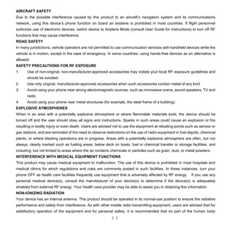 3 2
AIRCRAFT SAFETY
Due to the possible interference caused by this product to an aircraft’s navigation system and its communications
network, using this device’s phone function on board an airplane is prohibited in most countries. If flight personnel
authorize use of electronic devices, switch device to Airplane Mode (consult User Guide for instructions) to turn off RF
functions that may cause interference.
ROAD SAFETY
In many jurisdictions, vehicle operators are not permitted to use communication services with handheld devices while the
vehicle is in motion, except in the case of emergency. In some countries, using hands-free devices as an alternative is
allowed.
SAFETY PRECAUTIONS FOR RF EXPOSURE
1. Use of non-original, non-manufacturer-approved accessories may violate your local RF exposure guidelines and
should be avoided.
2. Use only original, manufacturer-approved accessories when such accessories contain metal of any kind.
3. Avoid using your phone near strong electromagnetic sources, such as microwave ovens, sound speakers, TV and
radio.
4. Avoid using your phone near metal structures (for example, the steel frame of a building).
EXPLOSIVE ATMOSPHERES
When in an area with a potentially explosive atmosphere or where flammable materials exist, the device should be
turned off and the user should obey all signs and instructions. Sparks in such areas could cause an explosion or fire
resulting in bodily injury or even death. Users are advised not to use the equipment at refueling points such as service or
gas stations, and are reminded of the need to observe restrictions on the use of radio equipment in fuel depots, chemical
plants, or where blasting operations are in progress. Areas with a potentially explosive atmosphere are often, but not
always, clearly marked such as fueling areas, below deck on boats, fuel or chemical transfer or storage facilities, and
including, but not limited to areas where the air contains chemicals or particles such as grain, dust, or metal powders.
INTERFERENCE WITH MEDICAL EQUIPMENT FUNCTIONS
This product may cause medical equipment to malfunction. The use of this device is prohibited in most hospitals and
medical clinics for which regulations and rules are commonly posted in such facilities. In these instances, turn your
phone OFF as health care facilities frequently use equipment that is adversely affected by RF energy. If you use any
personal medical device(s), consult the manufacturer of your device(s) to determine if the device(s) is adequately
shielded from external RF energy. Your health care provider may be able to assist you in obtaining this information.
NON-IONIZING RADIATION
Your device has an internal antenna. This product should be operated in its normal-use position to ensure the radiative
performance and safety from interference. As with other mobile radio transmitting equipment, users are advised that for
satisfactory operation of the equipment and for personal safety, it is recommended that no part of the human body
 