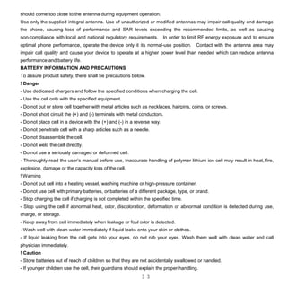 3 3
should come too close to the antenna during equipment operation.
Use only the supplied integral antenna. Use of unauthorized or modified antennas may impair call quality and damage
the phone, causing loss of performance and SAR levels exceeding the recommended limits, as well as causing
non-compliance with local and national regulatory requirements. In order to limit RF energy exposure and to ensure
optimal phone performance, operate the device only it its normal-use position. Contact with the antenna area may
impair call quality and cause your device to operate at a higher power level than needed which can reduce antenna
performance and battery life.
BATTERY INFORMATION AND PRECAUTIONS
To assure product safety, there shall be precautions below.
! Danger
- Use dedicated chargers and follow the specified conditions when charging the cell.
- Use the cell only with the specified equipment.
- Do not put or store cell together with metal articles such as necklaces, hairpins, coins, or screws.
- Do not short circuit the (+) and (-) terminals with metal conductors.
- Do not place cell in a device with the (+) and (-) in a reverse way.
- Do not penetrate cell with a sharp articles such as a needle.
- Do not disassemble the cell.
- Do not weld the cell directly.
- Do not use a seriously damaged or deformed cell.
- Thoroughly read the user’s manual before use, Inaccurate handling of polymer lithium ion cell may result in heat, fire,
explosion, damage or the capacity loss of the cell.
! Warning
- Do not put cell into a heating vessel, washing machine or high-pressure container.
- Do not use cell with primary batteries, or batteries of a different package, type, or brand.
- Stop charging the cell if charging is not completed within the specified time.
- Stop using the cell if abnormal heat, odor, discoloration, deformation or abnormal condition is detected during use,
charge, or storage.
- Keep away from cell immediately when leakage or foul odor is detected.
- Wash well with clean water immediately if liquid leaks onto your skin or clothes.
- If liquid leaking from the cell gets into your eyes, do not rub your eyes. Wash them well with clean water and call
physician immediately.
! Caution
- Store batteries out of reach of children so that they are not accidentally swallowed or handled.
- If younger children use the cell, their guardians should explain the proper handling.
 