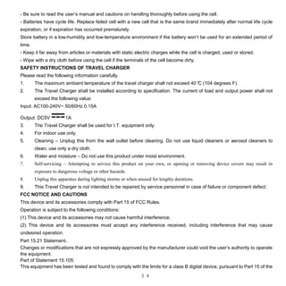 3 4
- Be sure to read the user’s manual and cautions on handling thoroughly before using the cell.
- Batteries have cycle life. Replace failed cell with a new cell that is the same brand immediately after normal life cycle
expiration, or if expiration has occurred prematurely.
Store battery in a low-humidity and low-temperature environment if the battery won’t be used for an extended period of
time.
- Keep it far away from articles or materials with static electric charges while the cell is charged, used or stored.
- Wipe with a dry cloth before using the cell if the terminals of the cell become dirty.
SAFETY INSTRUCTIONS OF TRAVEL CHARGER
Please read the following information carefully.
1. The maximum ambient temperature of the travel charger shall not exceed 40°C (104 degrees F).
2. The Travel Charger shall be installed according to specification. The current of load and output power shall not
exceed the following value:
Input: AC100-240V~ 50/60Hz 0.15A
Output: DC5V 1A
3. The Travel Charger shall be used for I.T. equipment only.
4. For indoor use only.
5. Cleaning – Unplug this from the wall outlet before cleaning. Do not use liquid cleaners or aerosol cleaners to
clean; use only a dry cloth.
6. Water and moisture – Do not use this product under moist environment.
7. Self-servicing – Attempting to service this product on your own, or opening or removing device covers may result in
exposure to dangerous voltage or other hazards.
8. Unplug this apparatus during lighting storms or when unused for lengthy durations.
9. This Travel Charger is not intended to be repaired by service personnel in case of failure or component defect.
FCC NOTICE AND CAUTIONS
This device and its accessories comply with Part 15 of FCC Rules.
Operation is subject to the following conditions:
(1) This device and its accessories may not cause harmful interference.
(2) This device and its accessories must accept any interference received, including interference that may cause
undesired operation.
Part 15.21 Statement：
Changes or modifications that are not expressly approved by the manufacturer could void the user’s authority to operate
the equipment.
Part of Statement 15.105:
This equipment has been tested and found to comply with the limits for a class B digital device, pursuant to Part 15 of the
 