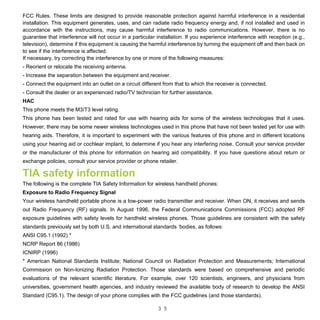 3 5
FCC Rules. These limits are designed to provide reasonable protection against harmful interference in a residential
installation. This equipment generates, uses, and can radiate radio frequency energy and, if not installed and used in
accordance with the instructions, may cause harmful interference to radio communications. However, there is no
guarantee that interference will not occur in a particular installation. If you experience interference with reception (e.g.,
television), determine if this equipment is causing the harmful interference by turning the equipment off and then back on
to see if the interference is affected.
If necessary, try correcting the interference by one or more of the following measures:
- Reorient or relocate the receiving antenna.
- Increase the separation between the equipment and receiver.
- Connect the equipment into an outlet on a circuit different from that to which the receiver is connected.
- Consult the dealer or an experienced radio/TV technician for further assistance.
HAC
This phone meets the M3/T3 level rating.
This phone has been tested and rated for use with hearing aids for some of the wireless technologies that it uses.
However, there may be some newer wireless technologies used in this phone that have not been tested yet for use with
hearing aids. Therefore, it is important to experiment with the various features of this phone and in different locations
using your hearing aid or cochlear implant, to determine if you hear any interfering noise. Consult your service provider
or the manufacturer of this phone for information on hearing aid compatibility. If you have questions about return or
exchange policies, consult your service provider or phone retailer.
TIA safety information
The following is the complete TIA Safety Information for wireless handheld phones:
Exposure to Radio Frequency Signal
Your wireless handheld portable phone is a low-power radio transmitter and receiver. When ON, it receives and sends
out Radio Frequency (RF) signals. In August 1996, the Federal Communications Commissions (FCC) adopted RF
exposure guidelines with safety levels for handheld wireless phones. Those guidelines are consistent with the safety
standards previously set by both U.S. and international standards ‘bodies, as follows:
ANSI C95.1 (1992) *
NCRP Report 86 (1986)
ICNIRP (1996)
* American National Standards Institute; National Council on Radiation Protection and Measurements; International
Commission on Non-Ionizing Radiation Protection. Those standards were based on comprehensive and periodic
evaluations of the relevant scientific literature. For example, over 120 scientists, engineers, and physicians from
universities, government health agencies, and industry reviewed the available body of research to develop the ANSI
Standard (C95.1). The design of your phone complies with the FCC guidelines (and those standards).
 